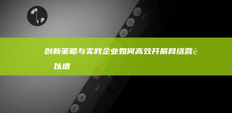 创新策略与实践：企业如何高效开展网络营销以增强品牌影响力与市场份额