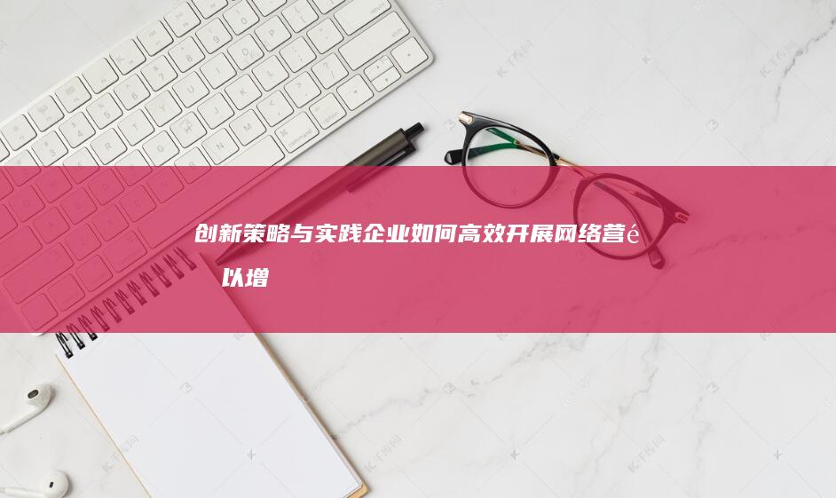 创新策略与实践：企业如何高效开展网络营销以增强品牌影响力与市场份额